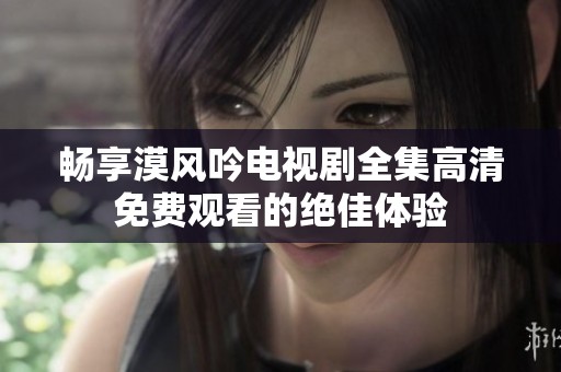 畅享漠风吟电视剧全集高清免费观看的绝佳体验