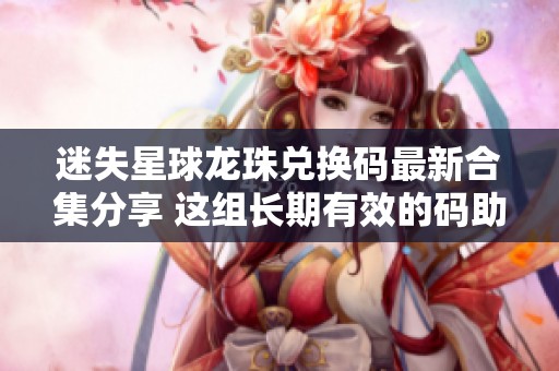 迷失星球龙珠兑换码最新合集分享 这组长期有效的码助你轻松升级游戏体验