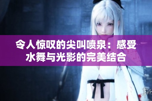 令人惊叹的尖叫喷泉：感受水舞与光影的完美结合