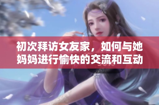初次拜访女友家，如何与她妈妈进行愉快的交流和互动