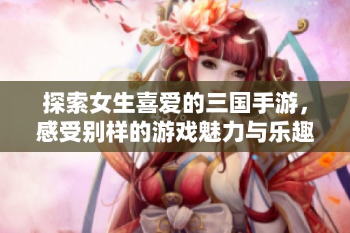 探索女生喜爱的三国手游，感受别样的游戏魅力与乐趣
