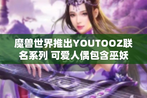 魔兽世界推出YOUTOOZ联名系列 可爱人偶包含巫妖王伊利丹与死亡之翼 魔兽世界推出YOUTOOZ联名系列 可爱人偶包含巫妖王伊利丹与死亡之翼
