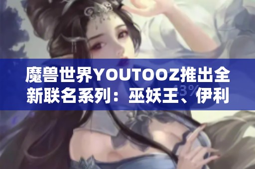 魔兽世界YOUTOOZ推出全新联名系列：巫妖王、伊利丹与死亡之翼的精彩周边产品