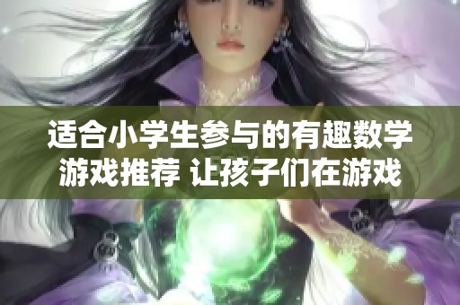 适合小学生参与的有趣数学游戏推荐 让孩子们在游戏中轻松学习数学知识
