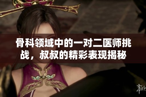 骨科领域中的一对二医师挑战，叔叔的精彩表现揭秘