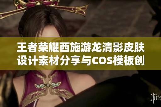 王者荣耀西施游龙清影皮肤设计素材分享与COS模板创意解析