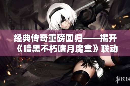 经典传奇重磅回归——揭开《暗黑不朽嗜月魔盒》联动背后的奥秘与精彩内容