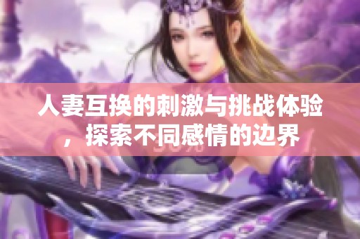 人妻互换的刺激与挑战体验，探索不同感情的边界