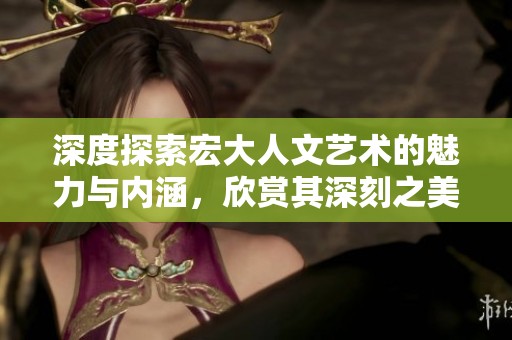 深度探索宏大人文艺术的魅力与内涵，欣赏其深刻之美与独特视角