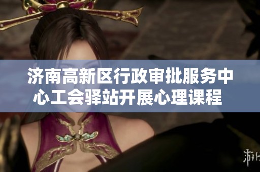 济南高新区行政审批服务中心工会驿站开展心理课程 助力职工缓解压力提升幸福感