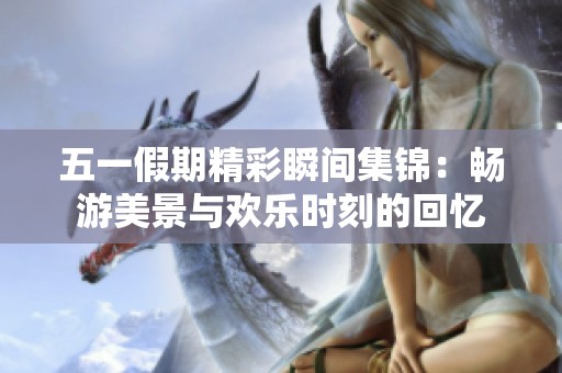五一假期精彩瞬间集锦：畅游美景与欢乐时刻的回忆