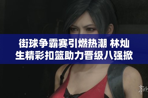 街球争霸赛引燃热潮 林灿生精彩扣篮助力晋级八强掀起篮球文化新思潮