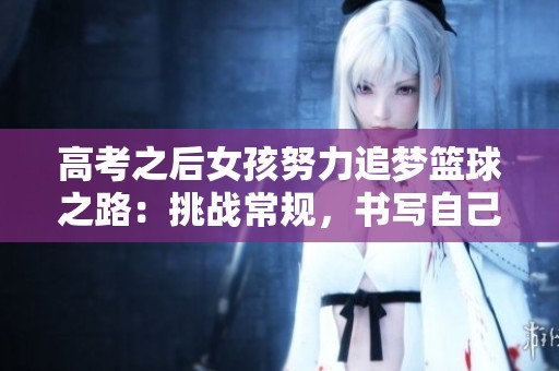 高考之后女孩努力追梦篮球之路：挑战常规，书写自己的辉煌未来故事