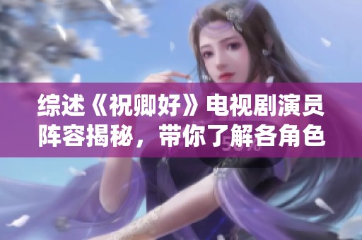 综述《祝卿好》电视剧演员阵容揭秘，带你了解各角色背后的精彩演绎