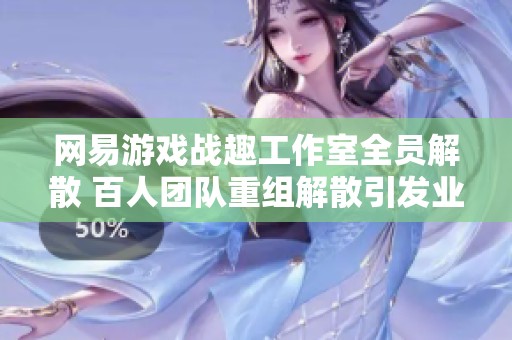 网易游戏战趣工作室全员解散 百人团队重组解散引发业界关注与思考