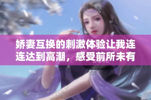 娇妻互换的刺激体验让我连连达到高潮，感受前所未有的欢愉