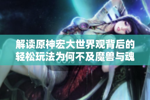 解读原神宏大世界观背后的轻松玩法为何不及魔兽与魂系列的沉重体验