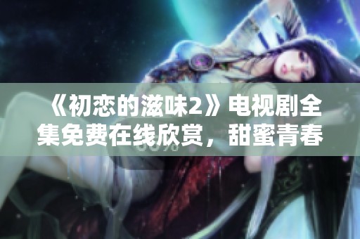 《初恋的滋味2》电视剧全集免费在线欣赏，甜蜜青春重温之旅