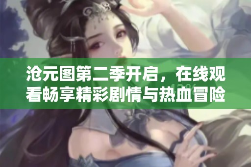 沧元图第二季开启，在线观看畅享精彩剧情与热血冒险！