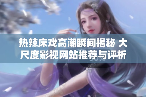 热辣床戏高潮瞬间揭秘 大尺度影视网站推荐与评析