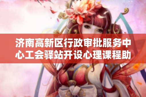 济南高新区行政审批服务中心工会驿站开设心理课程助力职工减压与心理健康关注