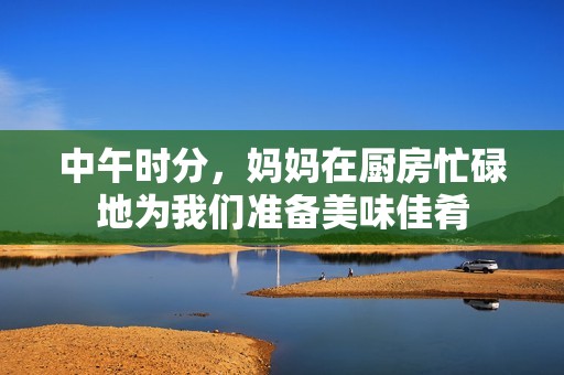 中午时分，妈妈在厨房忙碌地为我们准备美味佳肴