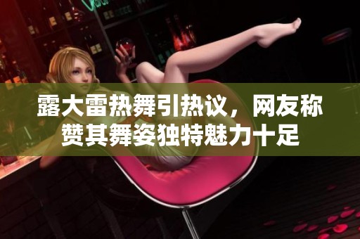 露大雷热舞引热议，网友称赞其舞姿独特魅力十足