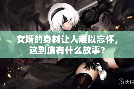 女婿的身材让人难以忘怀，这到底有什么故事？