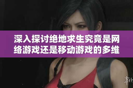 深入探讨绝地求生究竟是网络游戏还是移动游戏的多维度分析与影响因素