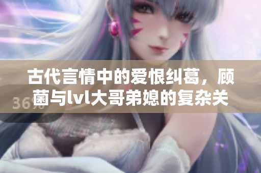 古代言情中的爱恨纠葛，顾菌与lvl大哥弟媳的复杂关系揭秘