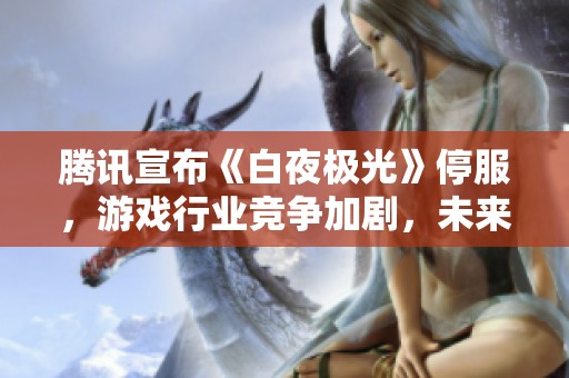 腾讯宣布《白夜极光》停服，游戏行业竞争加剧，未来走向引发热议