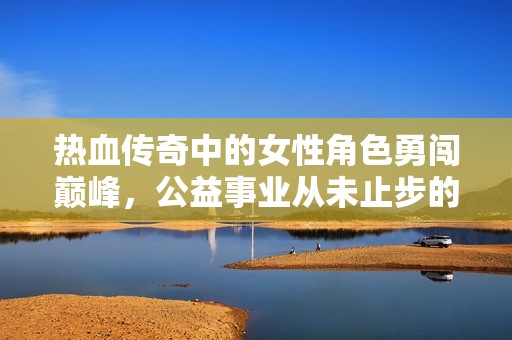 热血传奇中的女性角色勇闯巅峰，公益事业从未止步的传奇之旅