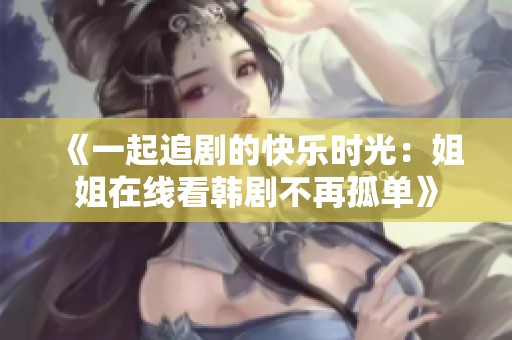 《一起追剧的快乐时光：姐姐在线看韩剧不再孤单》