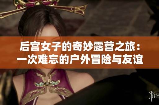 后宫女子的奇妙露营之旅：一次难忘的户外冒险与友谊