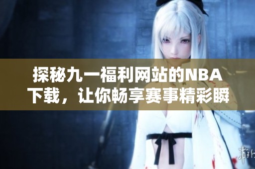 探秘九一福利网站的NBA下载，让你畅享赛事精彩瞬间
