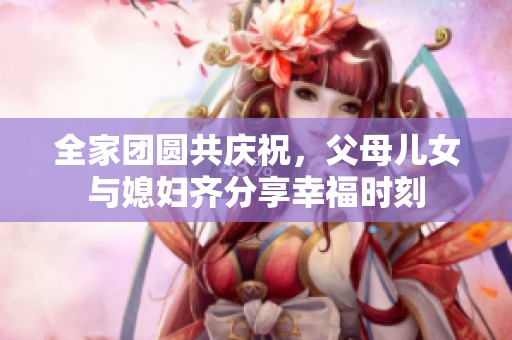 全家团圆共庆祝，父母儿女与媳妇齐分享幸福时刻