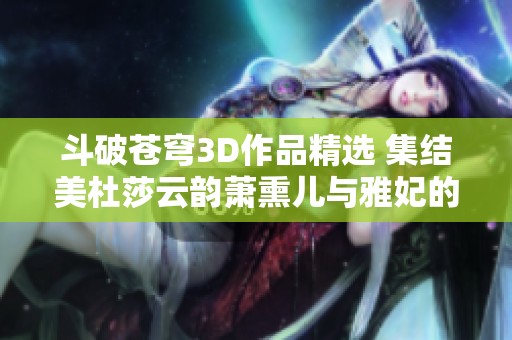 斗破苍穹3D作品精选 集结美杜莎云韵萧熏儿与雅妃的精彩动漫合集