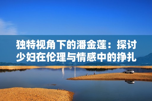 独特视角下的潘金莲：探讨少妇在伦理与情感中的挣扎与选择