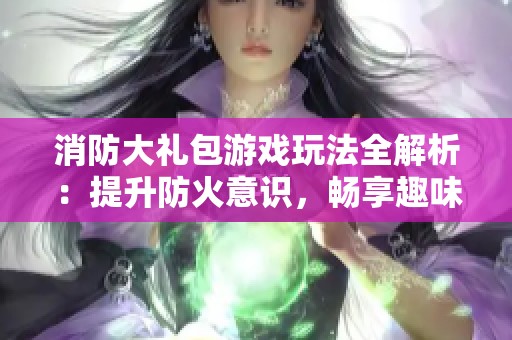消防大礼包游戏玩法全解析：提升防火意识，畅享趣味游戏体验与知识结合