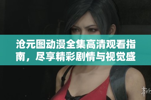 沧元图动漫全集高清观看指南，尽享精彩剧情与视觉盛宴