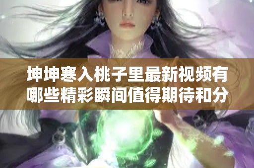 坤坤寒入桃子里最新视频有哪些精彩瞬间值得期待和分享