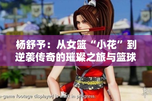 杨舒予：从女篮“小花”到逆袭传奇的璀璨之旅与篮球梦想追逐