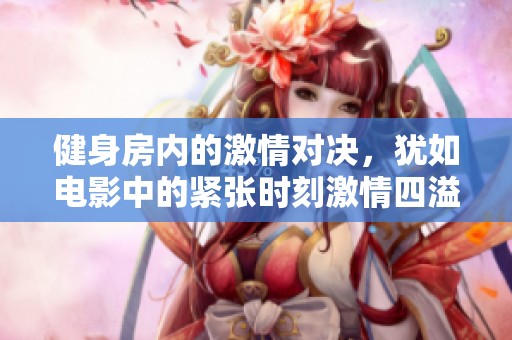 健身房内的激情对决，犹如电影中的紧张时刻激情四溢