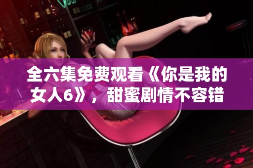 全六集免费观看《你是我的女人6》，甜蜜剧情不容错过