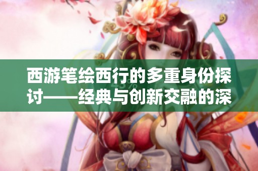西游笔绘西行的多重身份探讨——经典与创新交融的深度分析与思考
