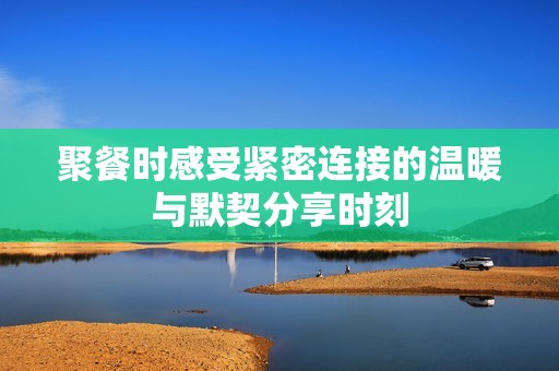 聚餐时感受紧密连接的温暖与默契分享时刻