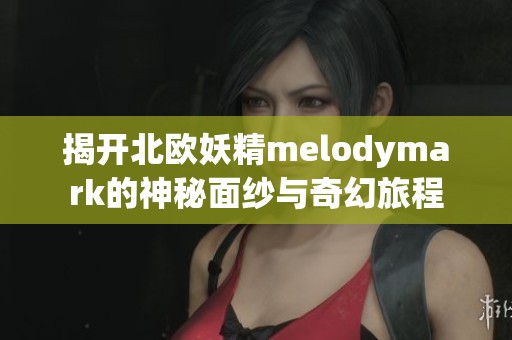 揭开北欧妖精melodymark的神秘面纱与奇幻旅程