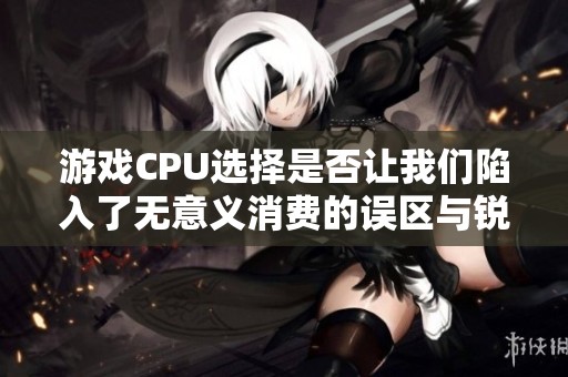 游戏CPU选择是否让我们陷入了无意义消费的误区与锐龙表现分析