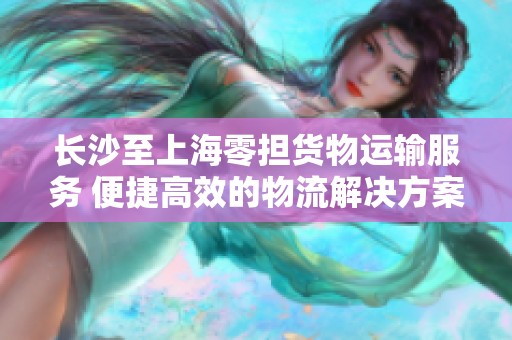 长沙至上海零担货物运输服务 便捷高效的物流解决方案供应与合作