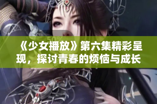 《少女播放》第六集精彩呈现，探讨青春的烦恼与成长